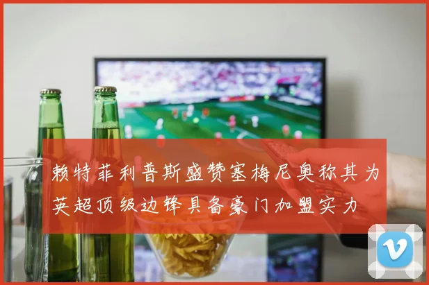 赖特菲利普斯盛赞塞梅尼奥称其为英超顶级边锋具备豪门加盟实力