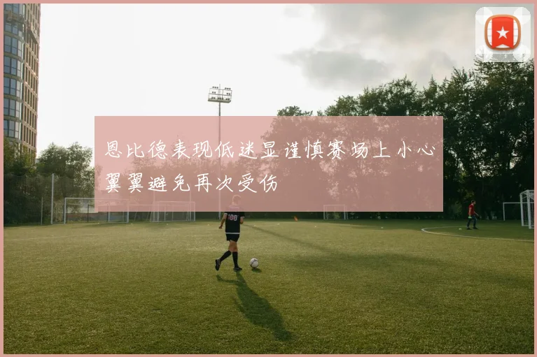 恩比德表现低迷显谨慎赛场上小心翼翼避免再次受伤