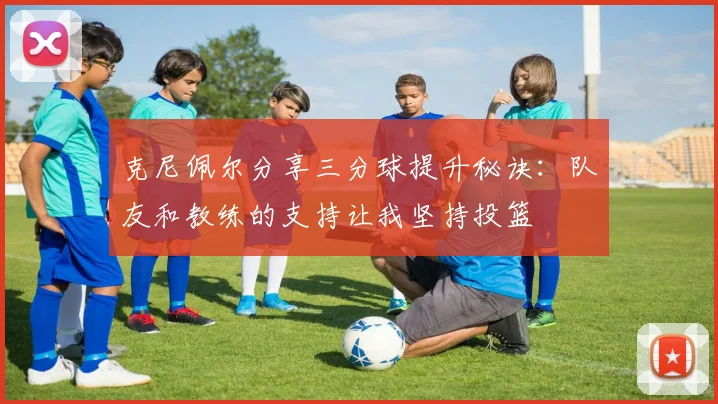 克尼佩尔分享三分球提升秘诀：队友和教练的支持让我坚持投篮