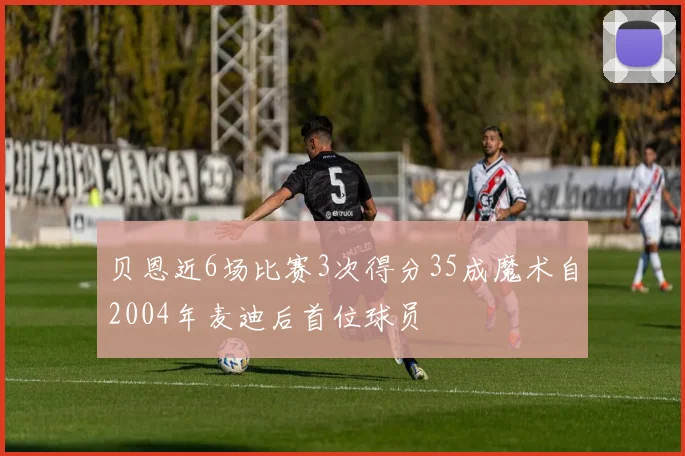 贝恩近6场比赛3次得分35成魔术自2004年麦迪后首位球员