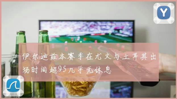 伊尔迪兹本赛季在尤文与土耳其出场时间超95几乎无休息