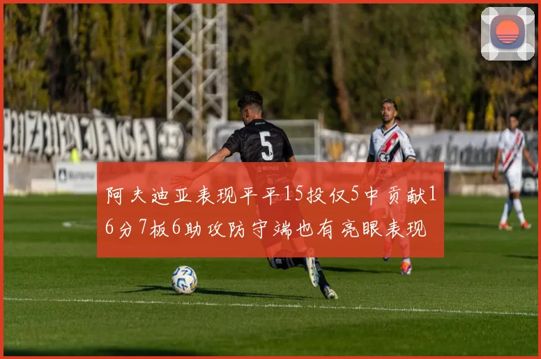 阿夫迪亚表现平平15投仅5中贡献16分7板6助攻防守端也有亮眼表现