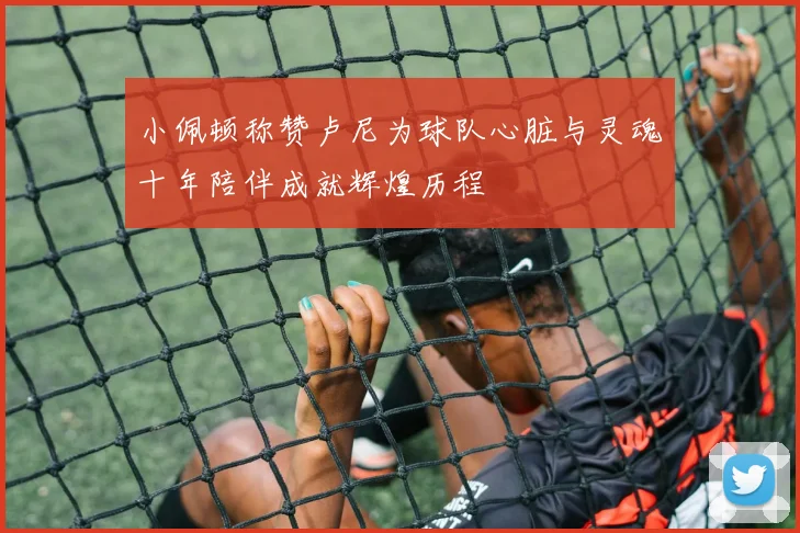 小佩顿称赞卢尼为球队心脏与灵魂十年陪伴成就辉煌历程