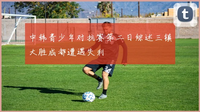 中韩青少年对抗赛第二日综述三镇大胜成都遭遇失利