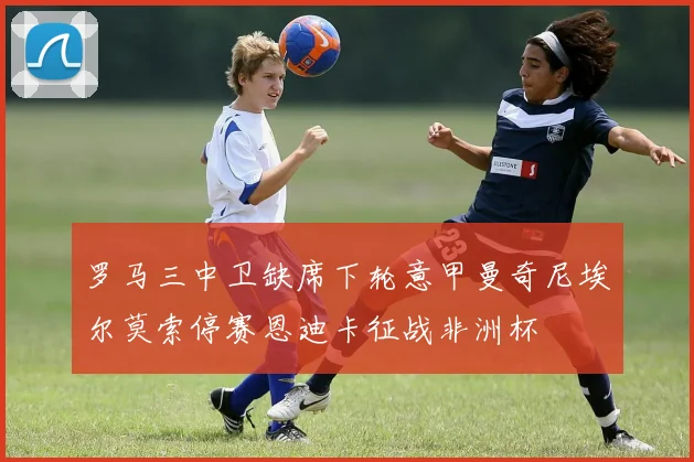 罗马三中卫缺席下轮意甲曼奇尼埃尔莫索停赛恩迪卡征战非洲杯
