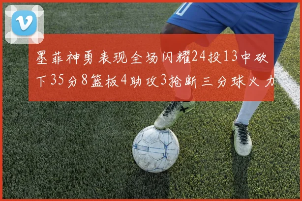 墨菲神勇表现全场闪耀24投13中砍下35分8篮板4助攻3抢断三分球火力全开