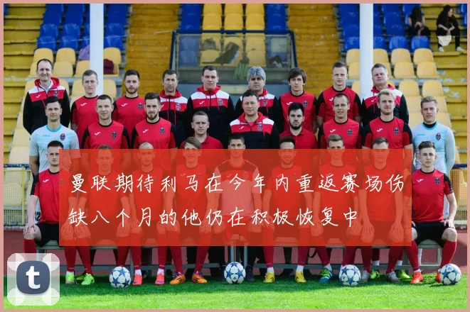 曼联期待利马在今年内重返赛场伤缺八个月的他仍在积极恢复中