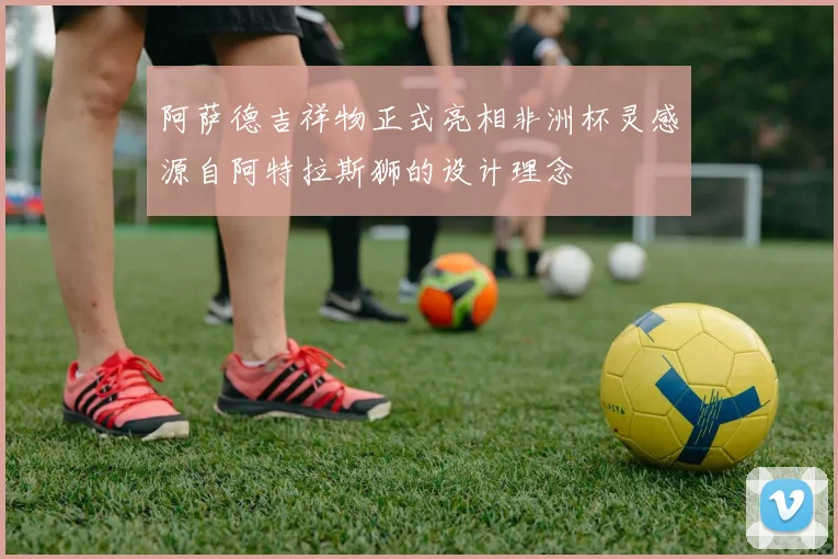 阿萨德吉祥物正式亮相非洲杯灵感源自阿特拉斯狮的设计理念