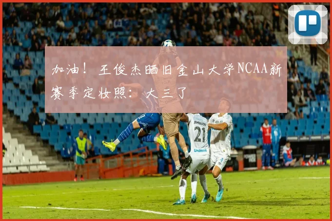 加油！王俊杰晒旧金山大学NCAA新赛季定妆照：大三了