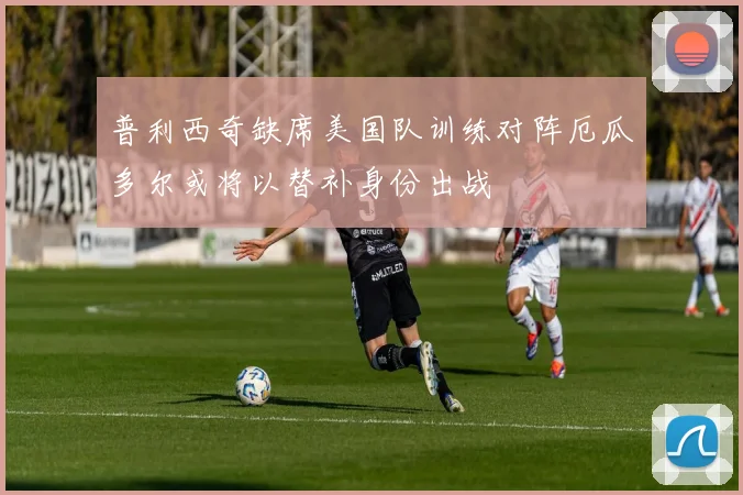普利西奇缺席美国队训练对阵厄瓜多尔或将以替补身份出战