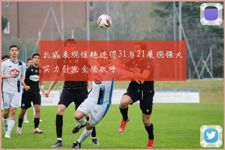扎威表现惊艳连得31与21展现强大实力引发全场欢呼