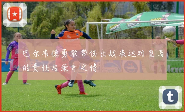 巴尔韦德勇敢带伤出战表达对皇马的责任与荣幸之情