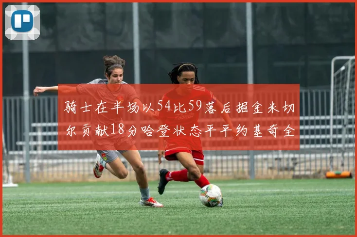 骑士在半场以54比59落后掘金米切尔贡献18分哈登状态平平约基奇全能表现