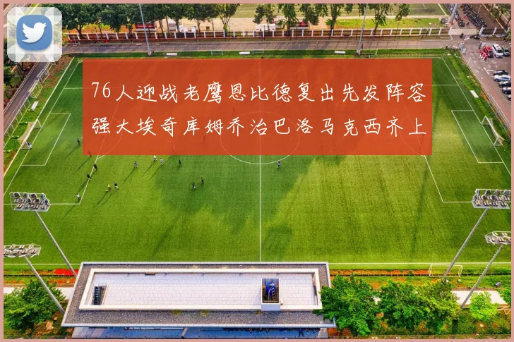 76人迎战老鹰恩比德复出先发阵容强大埃奇库姆乔治巴洛马克西齐上阵