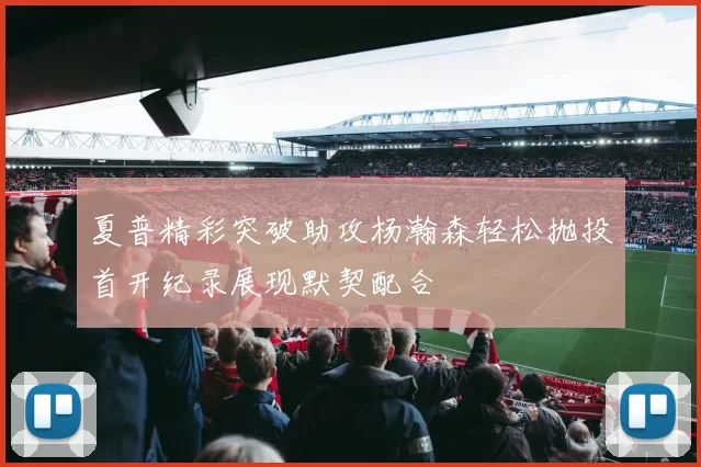 夏普精彩突破助攻杨瀚森轻松抛投首开纪录展现默契配合