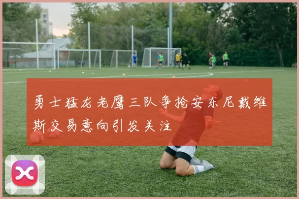 勇士猛龙老鹰三队争抢安东尼戴维斯交易意向引发关注