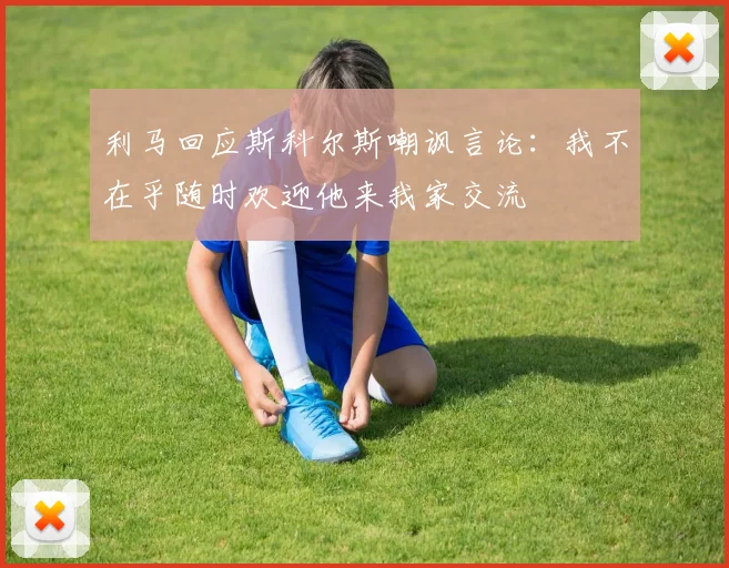 利马回应斯科尔斯嘲讽言论：我不在乎随时欢迎他来我家交流