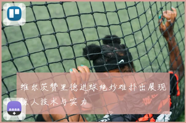 维尔茨赞里德进球绝妙难扑出展现惊人技术与实力