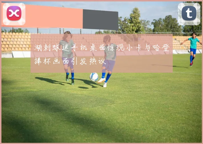 湖刺球迷手机桌面惊现小卡与哈登捧杯画面引发热议