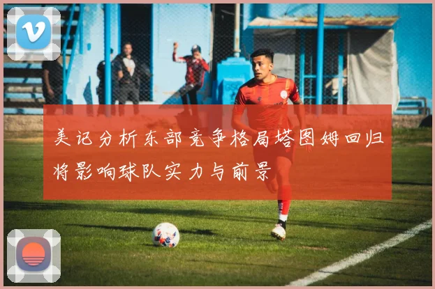 美记分析东部竞争格局塔图姆回归将影响球队实力与前景