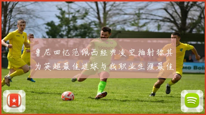 鲁尼回忆范佩西经典凌空抽射称其为英超最佳进球与我职业生涯最佳传球结合