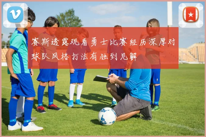 赛斯透露观看勇士比赛经历深厚对球队风格打法有独到见解