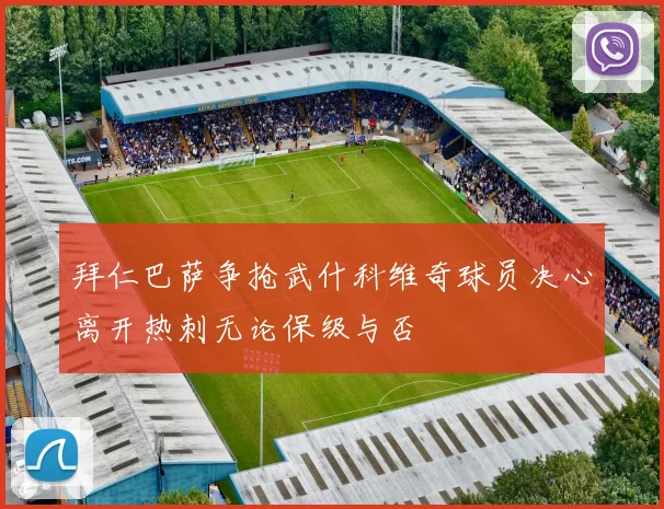 拜仁巴萨争抢武什科维奇球员决心离开热刺无论保级与否