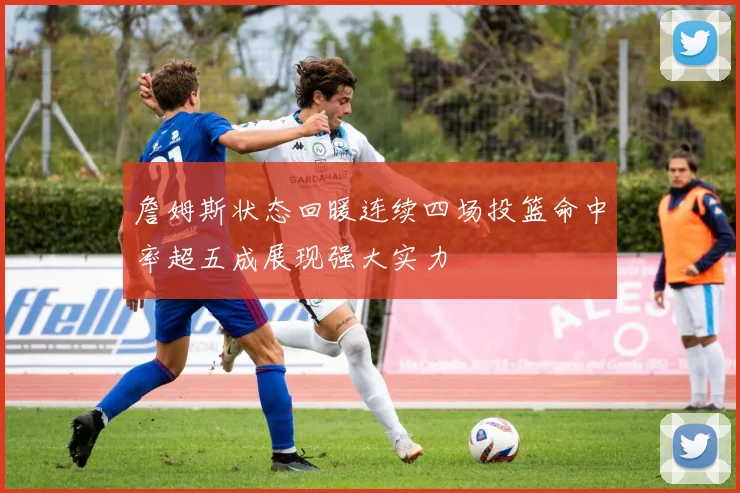 詹姆斯状态回暖连续四场投篮命中率超五成展现强大实力