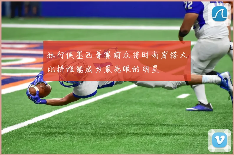 独行侠墨西哥赛前众将时尚穿搭大比拼谁能成为最亮眼的明星