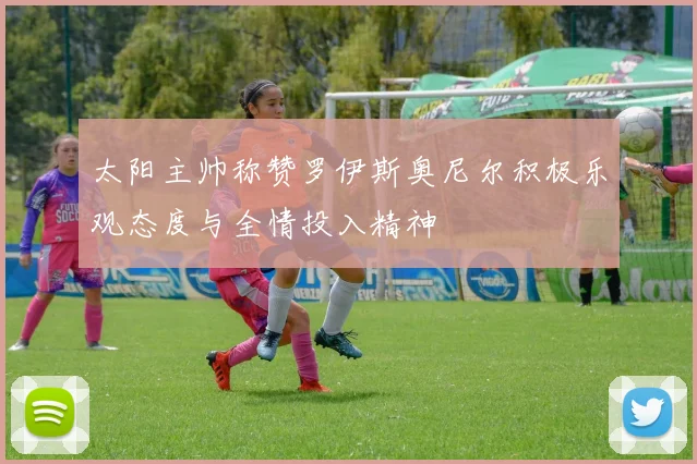 太阳主帅称赞罗伊斯奥尼尔积极乐观态度与全情投入精神