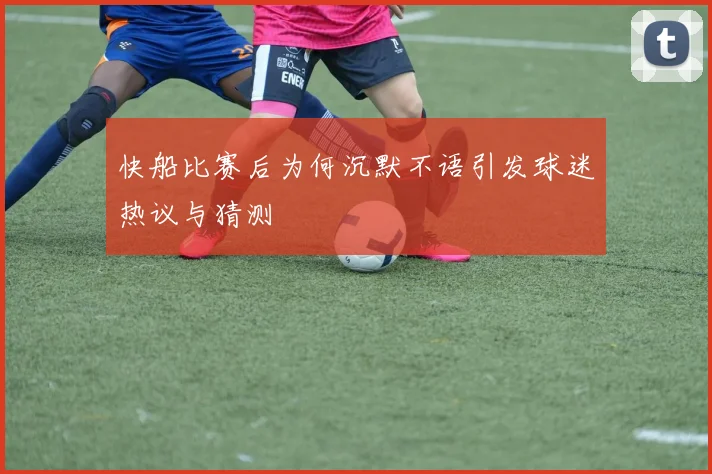 快船比赛后为何沉默不语引发球迷热议与猜测