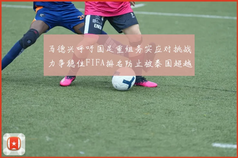 马德兴呼吁国足重组务实应对挑战力争稳住FIFA排名防止被泰国超越