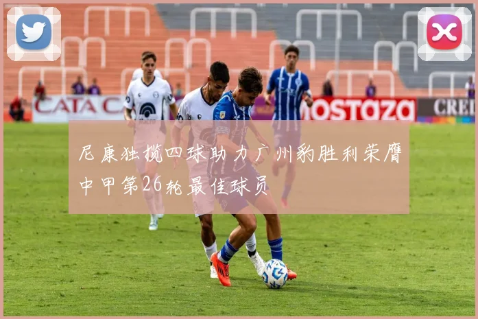 尼康独揽四球助力广州豹胜利荣膺中甲第26轮最佳球员
