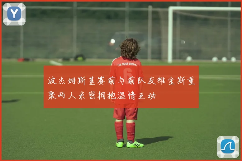 波杰姆斯基赛前与前队友维金斯重聚两人亲密拥抱温情互动