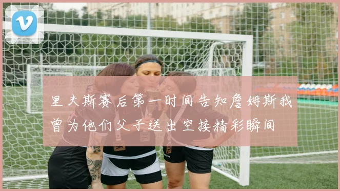 里夫斯赛后第一时间告知詹姆斯我曾为他们父子送出空接精彩瞬间