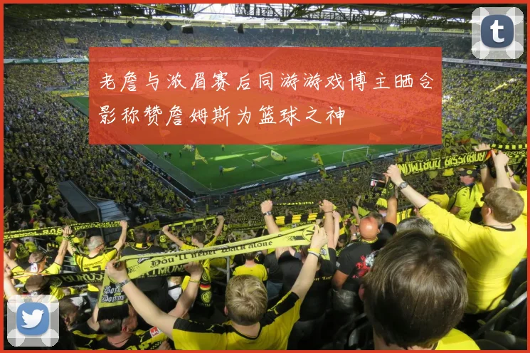 老詹与浓眉赛后同游游戏博主晒合影称赞詹姆斯为篮球之神