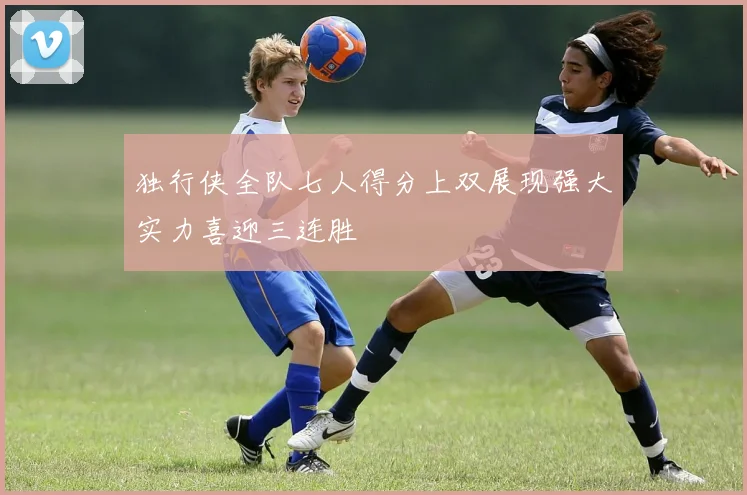 独行侠全队七人得分上双展现强大实力喜迎三连胜
